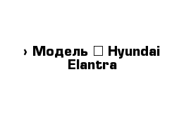  › Модель ­ Hyundai Elantra